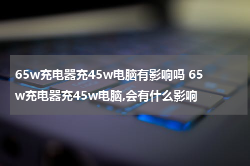 65w充电器充45w电脑有影响吗 65w充电器充45w电脑,会有什么影响
