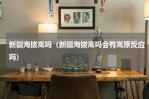 新疆海拔高吗（新疆海拔高吗会有高原反应吗）