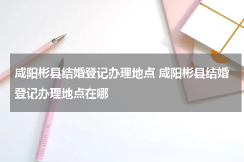 咸阳彬县结婚登记办理地点 咸阳彬县结婚登记办理地点在哪