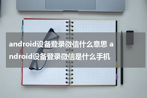 android设备登录微信什么意思 android设备登录微信是什么手机
