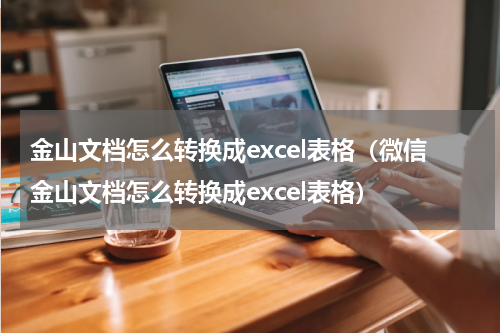 金山文档怎么转换成excel表格（微信金山文档怎么转换成excel表格）