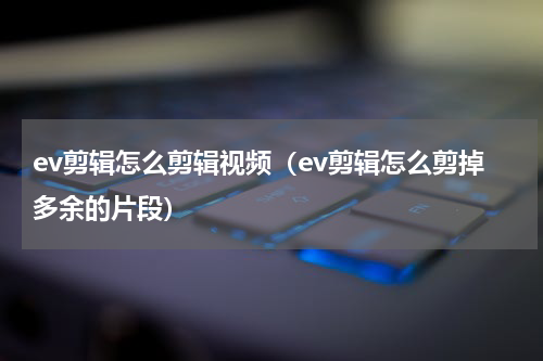 ev剪辑怎么剪辑视频（ev剪辑怎么剪掉多余的片段）