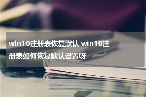 win10注册表恢复默认 win10注册表如何恢复默认设置呀