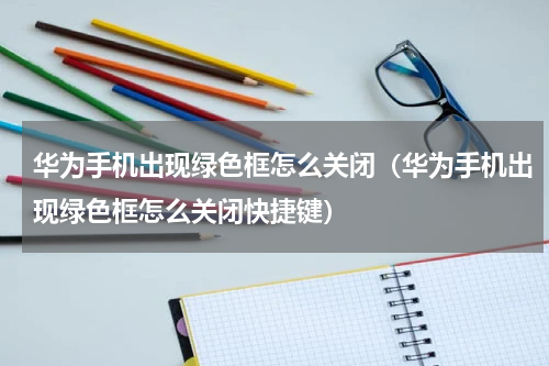 华为手机出现绿色框怎么关闭（华为手机出现绿色框怎么关闭快捷键）