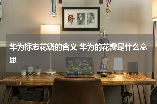 华为标志花瓣的含义 华为的花瓣是什么意思