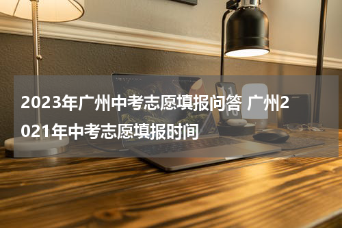 2023年广州中考志愿填报问答 广州2021年中考志愿填报时间
