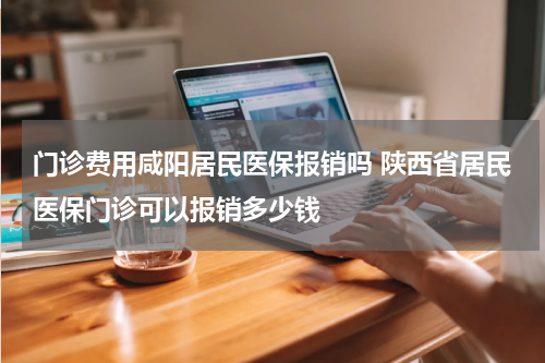 门诊费用咸阳居民医保报销吗 陕西省居民医保门诊可以报销多少钱