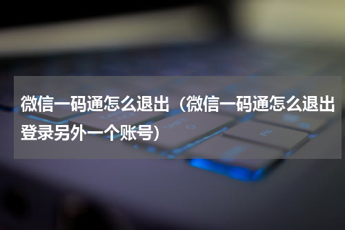 微信一码通怎么退出（微信一码通怎么退出登录另外一个账号）