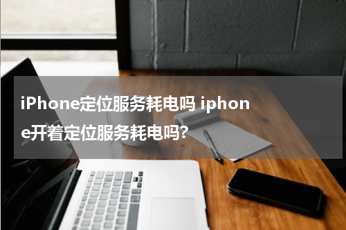 iPhone定位服务耗电吗 iphone开着定位服务耗电吗?