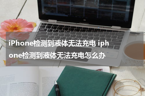 iPhone检测到液体无法充电 iphone检测到液体无法充电怎么办