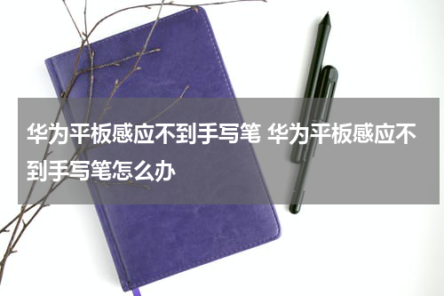华为平板感应不到手写笔 华为平板感应不到手写笔怎么办
