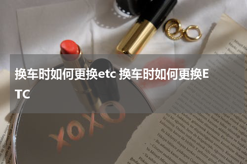 换车时如何更换etc 换车时如何更换ETC