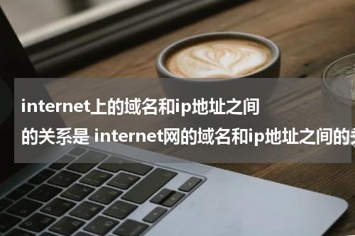 internet上的域名和ip地址之间的关系是 internet网的域名和ip地址之间的关系是什么