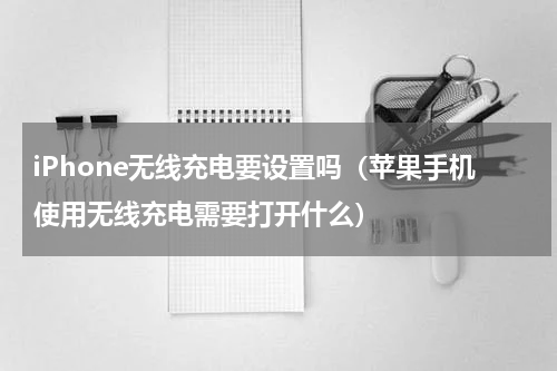iPhone无线充电要设置吗（苹果手机使用无线充电需要打开什么）