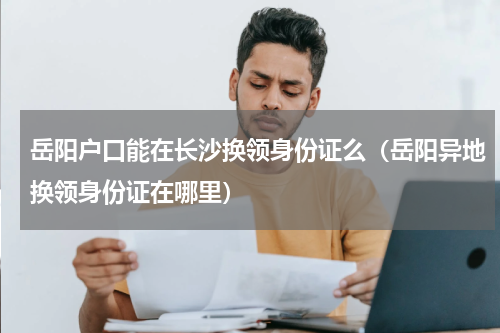 岳阳户口能在长沙换领身份证么（岳阳异地换领身份证在哪里）
