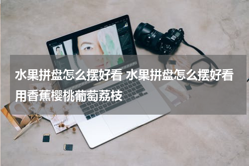 水果拼盘怎么摆好看 水果拼盘怎么摆好看用香蕉樱桃葡萄荔枝
