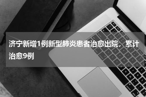济宁新增1例新型肺炎患者治愈出院，累计治愈9例
