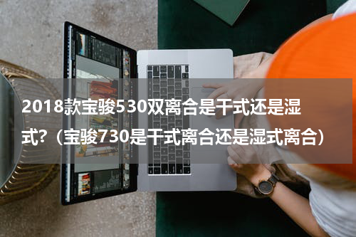 2018款宝骏530双离合是干式还是湿式?（宝骏730是干式离合还是湿式离合）