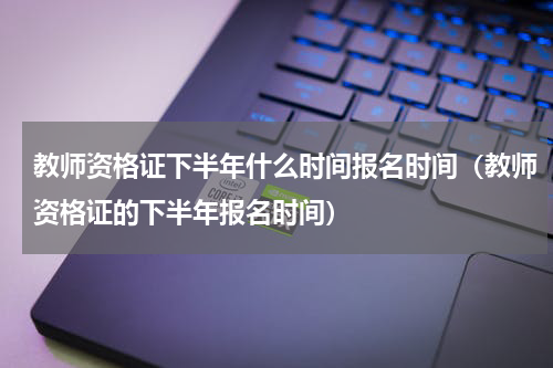 教师资格证下半年什么时间报名时间（教师资格证的下半年报名时间）
