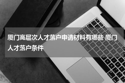 厦门高层次人才落户申请材料有哪些 厦门人才落户条件