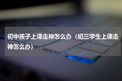 初中孩子上课走神怎么办（初三学生上课走神怎么办）
