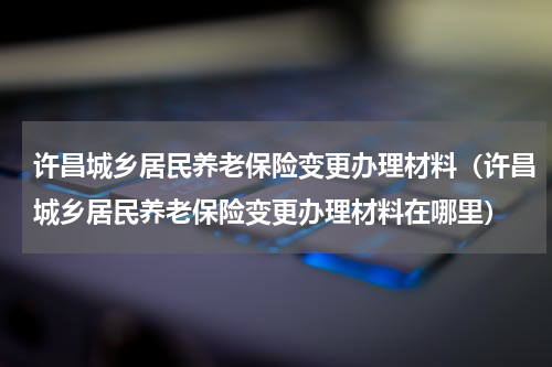许昌城乡居民养老保险变更办理材料（许昌城乡居民养老保险变更办理材料在哪里）