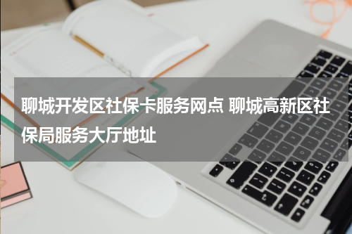 聊城开发区社保卡服务网点 聊城高新区社保局服务大厅地址