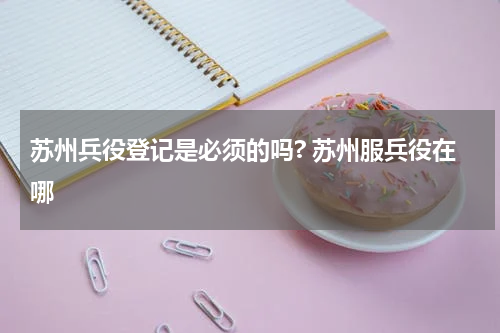 苏州兵役登记是必须的吗? 苏州服兵役在哪
