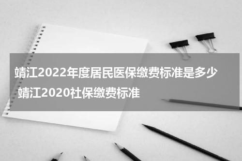 靖江2022年度居民医保缴费标准是多少 靖江2020社保缴费标准