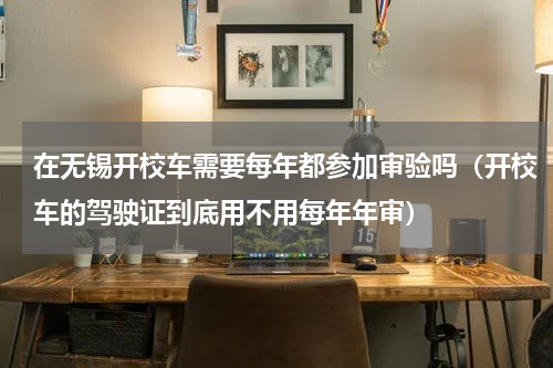 在无锡开校车需要每年都参加审验吗（开校车的驾驶证到底用不用每年年审）