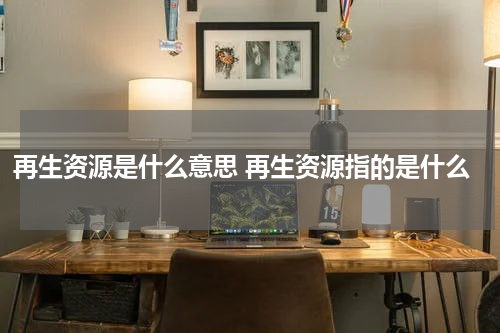 再生资源是什么意思 再生资源指的是什么