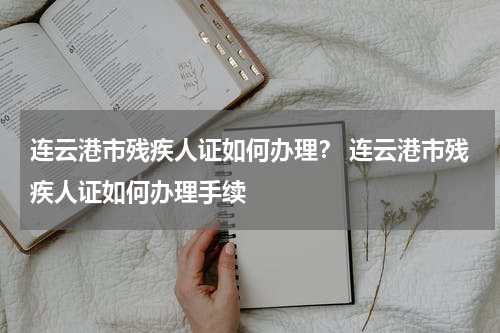 连云港市残疾人证如何办理？ 连云港市残疾人证如何办理手续