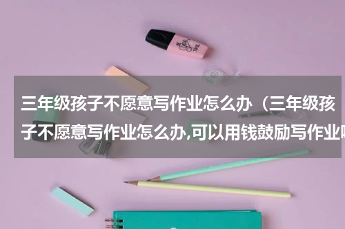 三年级孩子不愿意写作业怎么办（三年级孩子不愿意写作业怎么办,可以用钱鼓励写作业吗?）