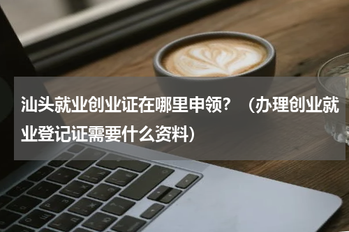 汕头就业创业证在哪里申领？（办理创业就业登记证需要什么资料）