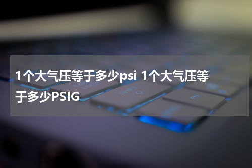 1个大气压等于多少psi 1个大气压等于多少PSIG