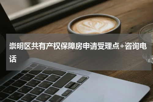 崇明区共有产权保障房申请受理点+咨询电话