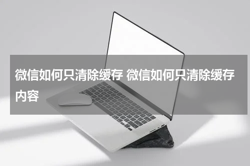 微信如何只清除缓存 微信如何只清除缓存内容