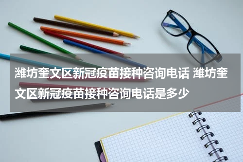 潍坊奎文区新冠疫苗接种咨询电话 潍坊奎文区新冠疫苗接种咨询电话是多少