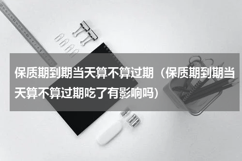 保质期到期当天算不算过期（保质期到期当天算不算过期吃了有影响吗）