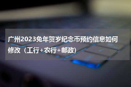 广州2023兔年贺岁纪念币预约信息如何修改（工行+农行+邮政）
