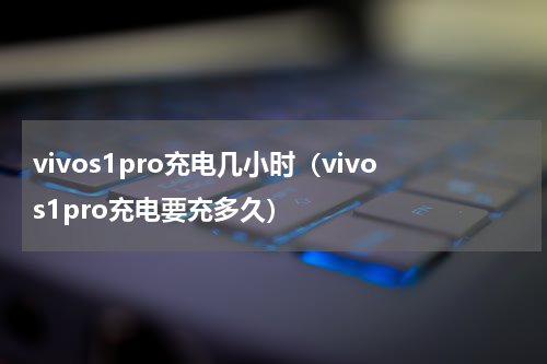 vivos1pro充电几小时（vivos1pro充电要充多久）
