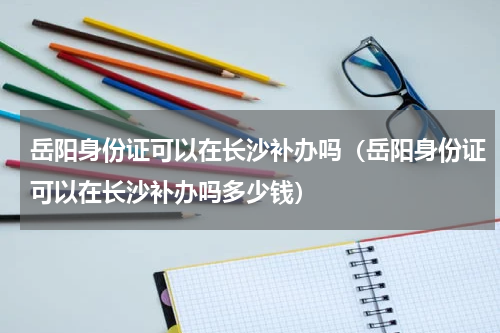 岳阳身份证可以在长沙补办吗（岳阳身份证可以在长沙补办吗多少钱）