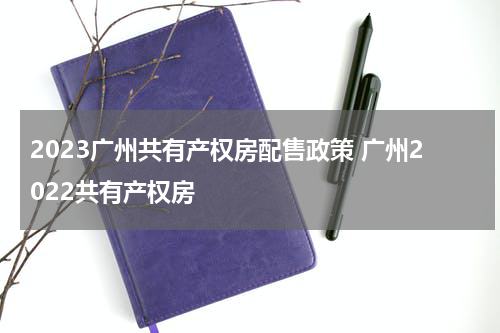 2023广州共有产权房配售政策 广州2022共有产权房