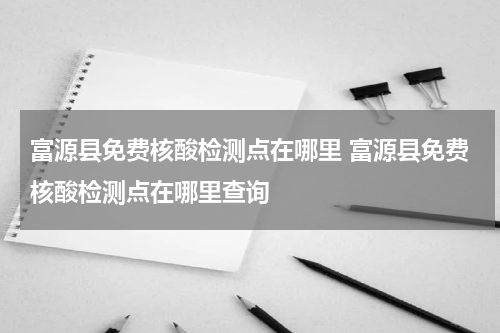 富源县免费核酸检测点在哪里 富源县免费核酸检测点在哪里查询