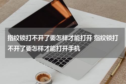 指纹锁打不开了要怎样才能打开 指纹锁打不开了要怎样才能打开手机