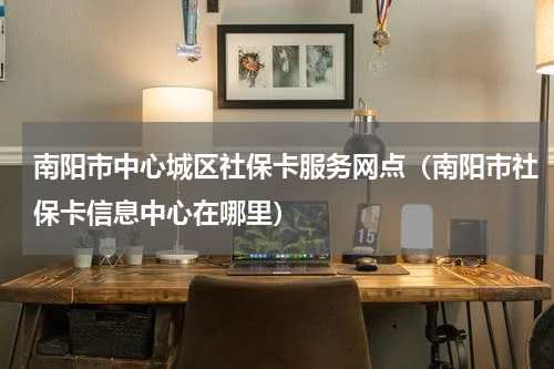 南阳市中心城区社保卡服务网点（南阳市社保卡信息中心在哪里）