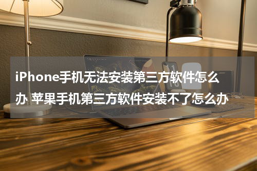 iPhone手机无法安装第三方软件怎么办 苹果手机第三方软件安装不了怎么办