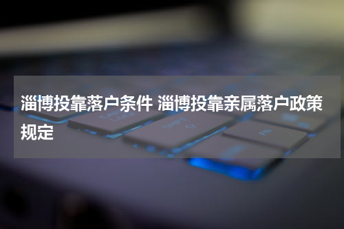 淄博投靠落户条件 淄博投靠亲属落户政策规定