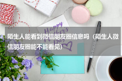 陌生人能看到微信朋友圈信息吗（陌生人微信朋友圈能不能看见）