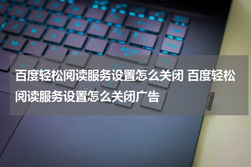 百度轻松阅读服务设置怎么关闭 百度轻松阅读服务设置怎么关闭广告